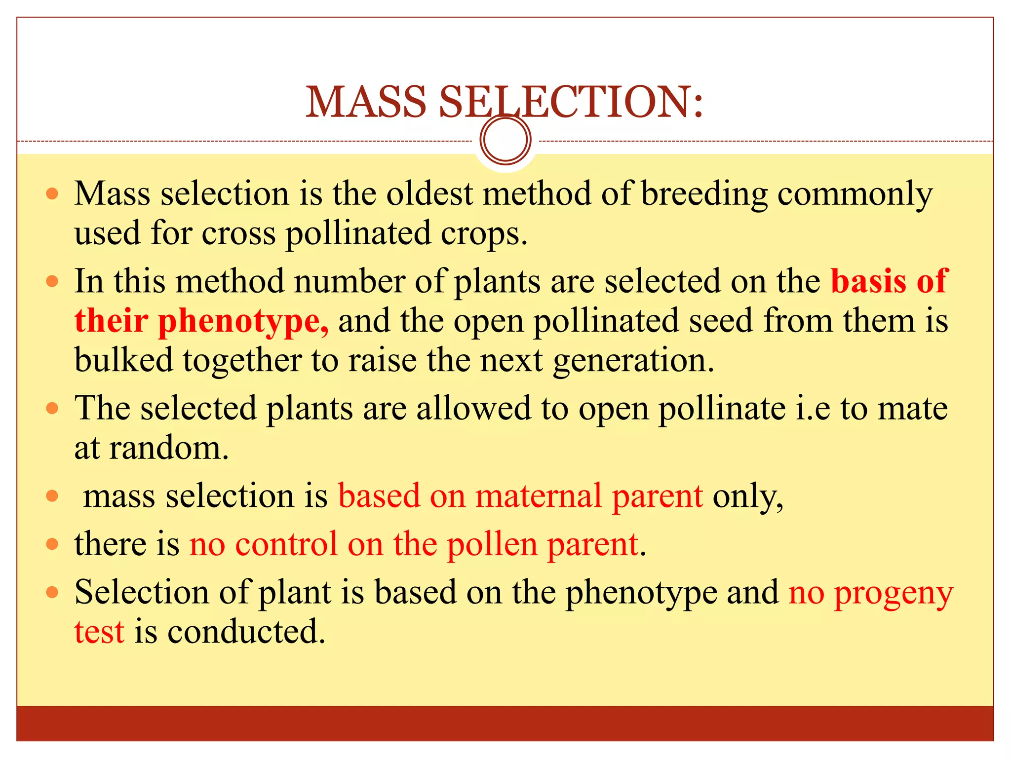 MASS SELECTION:
 Mass selection is the oldest method of breeding commonly
used for cross pollinated crops.
 In this method number of plants are selected on the basis of
their phenotype, and the open pollinated seed from them is
bulked together to raise the next generation.
 The selected plants are allowed to open pollinate i.e to mate
at random.
 mass selection is based on maternal parent only,
 there is no control on the pollen parent.
 Selection of plant is based on the phenotype and no progeny
test is conducted.
 