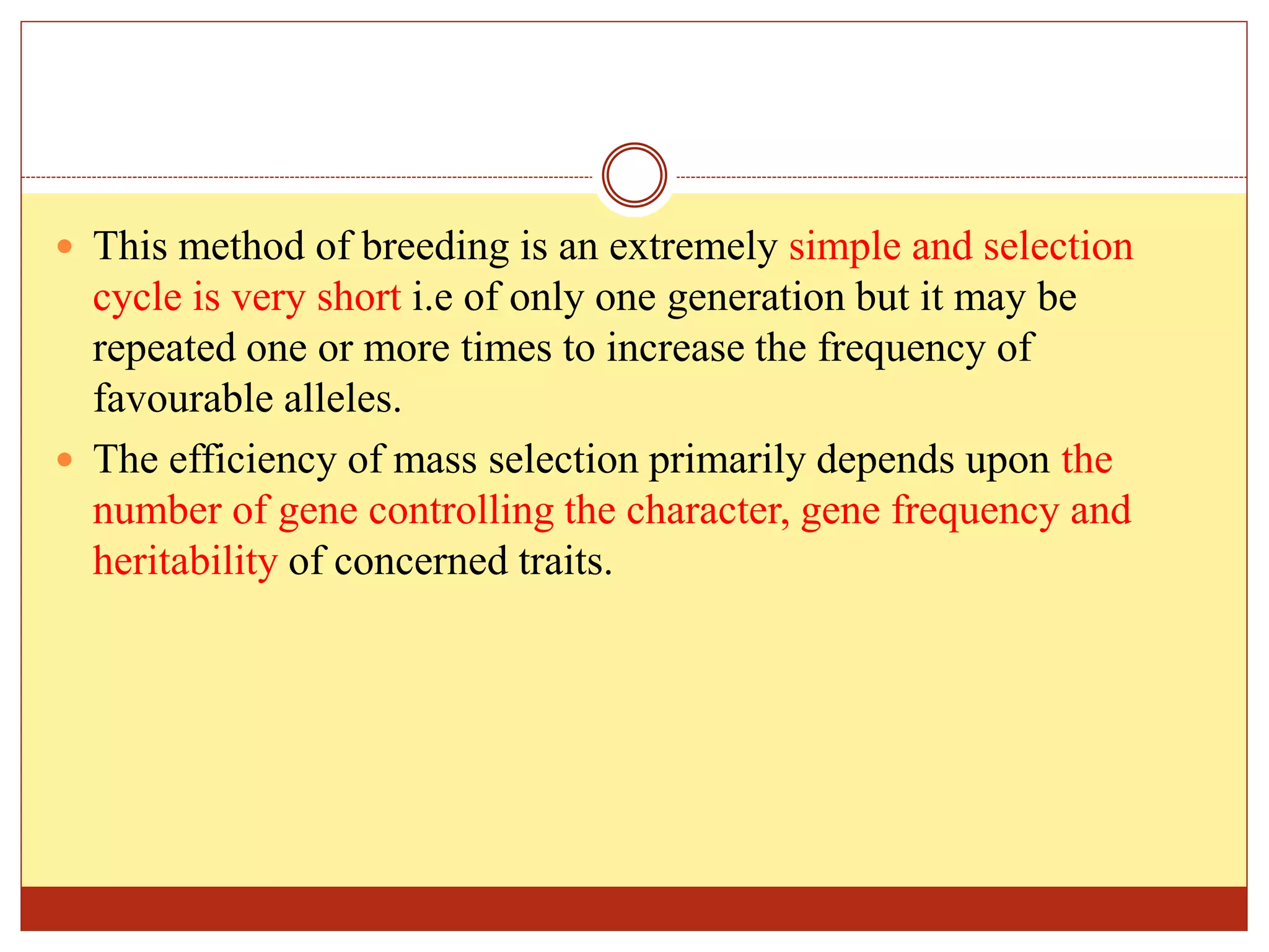  This method of breeding is an extremely simple and selection
cycle is very short i.e of only one generation but it may be
repeated one or more times to increase the frequency of
favourable alleles.
 The efficiency of mass selection primarily depends upon the
number of gene controlling the character, gene frequency and
heritability of concerned traits.
 