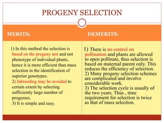 MERITS; DEMERITS:
1) In this method the selection is
based on the progeny test and not
phenotype of individual plants,
hence it is more efficient than mass
selection in the identification of
superior genotypes.
2) Inbreeding may be avoided to
certain extent by selecting
sufficiently large number of
progenies.
3) It is simple and easy.
1) There is no control on
pollination and plants are allowed
to open pollinate, thus selection is
based on maternal parent only. This
reduces the efficiency of selection.
2) Many progeny selection schemes
are complicated and involve
considerable work.
3) The selection cycle is usually of
the two years. Thus , time
requirement for selection is twice
as that of mass selection.
PROGENY SELECTION
 