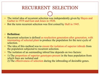 RECURRENT SELECTION
 The initial idea of recurrent selection was independently given by Hayes and
Garber in 1919 and East and Jones in 1920.
 But the term recurrent selection was first coined by Hull in 1945.
 Definition:
 Recurrent selection is defined as reselection generation after generation, with
intermating of selected plant to produce the population for the next cycle of
selection.
 The idea of this method was to ensure the isolation of superior inbreds from
the population subjected to recurrent selection.
 The isolation of an outstanding inbred line depends on two factors:
 1) The proportion of superior genotypes present in the base population from
which lines are isolated and
2) The effectiveness of selection during the inbreeding of desirable genes.
 