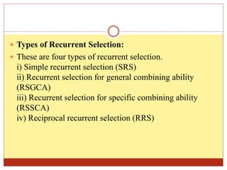  Types of Recurrent Selection:
 These are four types of recurrent selection.
i) Simple recurrent selection (SRS)
ii) Recurrent selection for general combining ability
(RSGCA)
iii) Recurrent selection for specific combining ability
(RSSCA)
iv) Reciprocal recurrent selection (RRS)
 