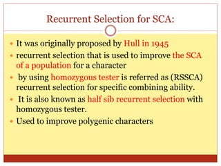 Recurrent Selection for SCA:
 It was originally proposed by Hull in 1945
 recurrent selection that is used to improve the SCA
of a population for a character
 by using homozygous tester is referred as (RSSCA)
recurrent selection for specific combining ability.
 It is also known as half sib recurrent selection with
homozygous tester.
 Used to improve polygenic characters
 
