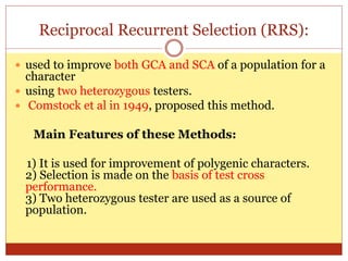 Reciprocal Recurrent Selection (RRS):
 used to improve both GCA and SCA of a population for a
character
 using two heterozygous testers.
 Comstock et al in 1949, proposed this method.
Main Features of these Methods:
1) It is used for improvement of polygenic characters.
2) Selection is made on the basis of test cross
performance.
3) Two heterozygous tester are used as a source of
population.
 
