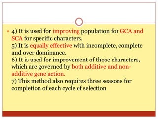  4) It is used for improving population for GCA and
SCA for specific characters.
5) It is equally effective with incomplete, complete
and over dominance.
6) It is used for improvement of those characters,
which are governed by both additive and non-
additive gene action.
7) This method also requires three seasons for
completion of each cycle of selection
 
