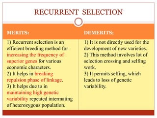 MERITS: DEMERITS;
1) Recurrent selection is an
efficient breeding method for
increasing the frequency of
superior genes for various
economic characters.
2) It helps in breaking
repulsion phase of linkage.
3) It helps due to in
maintaining high genetic
variability repeated intermating
of heterozygous population.
1) It is not directly used for the
development of new varieties.
2) This method involves lot of
selection crossing and selfing
work.
3) It permits selfing, which
leads to loss of genetic
variability.
RECURRENT SELECTION
 