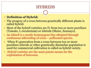 HYBRIDS
 Definition of Hybrid:
 The progeny of a cross between genetically different plants is
called hybrid.
 Most of the hybrid varieties are F1 from two or more purelines
(Tomato, L esculentum) or inbreds (Maize, Zeamays).
 An inbred is a nearly homozygous line obtained through
continuous inbreeding of cross – pollinated species.
 When F1 generation from a cross between two or more
purelines inbreds or other genetically dissimilar population is
used for commercial cultivation is called as hybrid variety.
 Hybrid varieties are the most potent means for the
exploitation of heterosis.
 