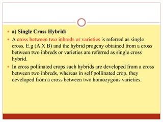  a) Single Cross Hybrid:
 A cross between two inbreds or varieties is referred as single
cross. E.g (A X B) and the hybrid progeny obtained from a cross
between two inbreds or varieties are referred as single cross
hybrid.
 In cross pollinated crops such hybrids are developed from a cross
between two inbreds, whereas in self pollinated crop, they
developed from a cross between two homozygous varieties.
 