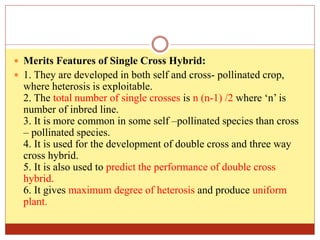  Merits Features of Single Cross Hybrid:
 1. They are developed in both self and cross- pollinated crop,
where heterosis is exploitable.
2. The total number of single crosses is n (n-1) /2 where ‘n’ is
number of inbred line.
3. It is more common in some self –pollinated species than cross
– pollinated species.
4. It is used for the development of double cross and three way
cross hybrid.
5. It is also used to predict the performance of double cross
hybrid.
6. It gives maximum degree of heterosis and produce uniform
plant.
 