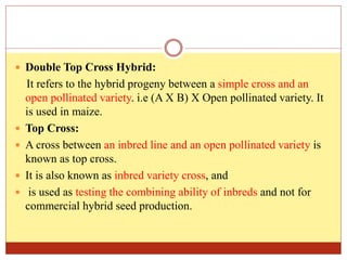  Double Top Cross Hybrid:
It refers to the hybrid progeny between a simple cross and an
open pollinated variety. i.e (A X B) X Open pollinated variety. It
is used in maize.
 Top Cross:
 A cross between an inbred line and an open pollinated variety is
known as top cross.
 It is also known as inbred variety cross, and
 is used as testing the combining ability of inbreds and not for
commercial hybrid seed production.
 