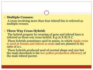  Multiple Crosses:
A cross involving more than four inbred line is referred as
multiple crosses.
 Three Way Cross Hybrid:
The hybrid progeny by crossing of gene and inbred lines is
referred as three way cross hybrid. E.g (A X B) X C.
These hybrids sometimes used in maize, in which single cross
is used as female and inbred as male and are planted in the
ratio of 2:1.
These hybrids produced seed of normal shape and size but
the main drawback is the low pollen production efficiency of
the male inbred parent.
 