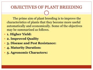 OBJECTIVES OF PLANT BREEDING
The prime aim of plant breeding is to improve the
characteristics of plants that they become more useful
automatically and economically. Some of the objectives
may be summarized as follows.
 1. Higher Yield:
 2. Improved Quality
 3. Disease and Pest Resistance:
 4. Maturity Duration:
 5. Agronomic Characters:
 