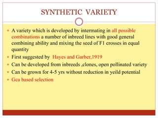 SYNTHETIC VARIETY
 A variety which is developed by intermating in all possible
combinations a number of inbreed lines with good general
combining ability and mixing the seed of F1 crosses in equal
quantity
 First suggested by Hayes and Garber,1919
 Can be developed from inbreeds ,clones, open pollinated variety
 Can be grown for 4-5 yrs without reduction in yeild potential
 Gca based selection
 