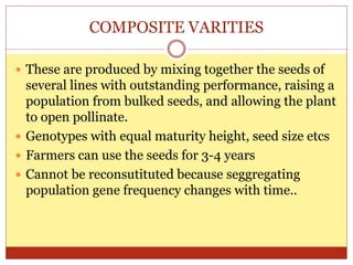 COMPOSITE VARITIES
 These are produced by mixing together the seeds of
several lines with outstanding performance, raising a
population from bulked seeds, and allowing the plant
to open pollinate.
 Genotypes with equal maturity height, seed size etcs
 Farmers can use the seeds for 3-4 years
 Cannot be reconsutituted because seggregating
population gene frequency changes with time..
 