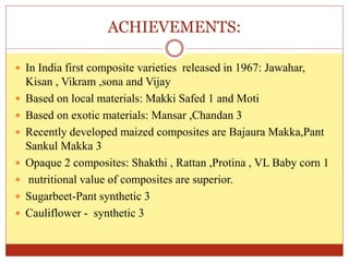 ACHIEVEMENTS:
 In India first composite varieties released in 1967: Jawahar,
Kisan , Vikram ,sona and Vijay
 Based on local materials: Makki Safed 1 and Moti
 Based on exotic materials: Mansar ,Chandan 3
 Recently developed maized composites are Bajaura Makka,Pant
Sankul Makka 3
 Opaque 2 composites: Shakthi , Rattan ,Protina , VL Baby corn 1
 nutritional value of composites are superior.
 Sugarbeet-Pant synthetic 3
 Cauliflower - synthetic 3
 