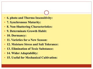  6. photo and Thermo Insensitivity:
 7. Synchronous Maturity:
 8. Non-Shattering Characteristics:
 9. Determinate Growth Habit:
 10. Dormancy:
 11. Varieties for a New Season:
 12. Moisture Stress and Salt Tolerance:
 13. Elimination of Toxic Substance:
 14. Wider Adaptability:
 15. Useful for Mechanical Cultivation:
 