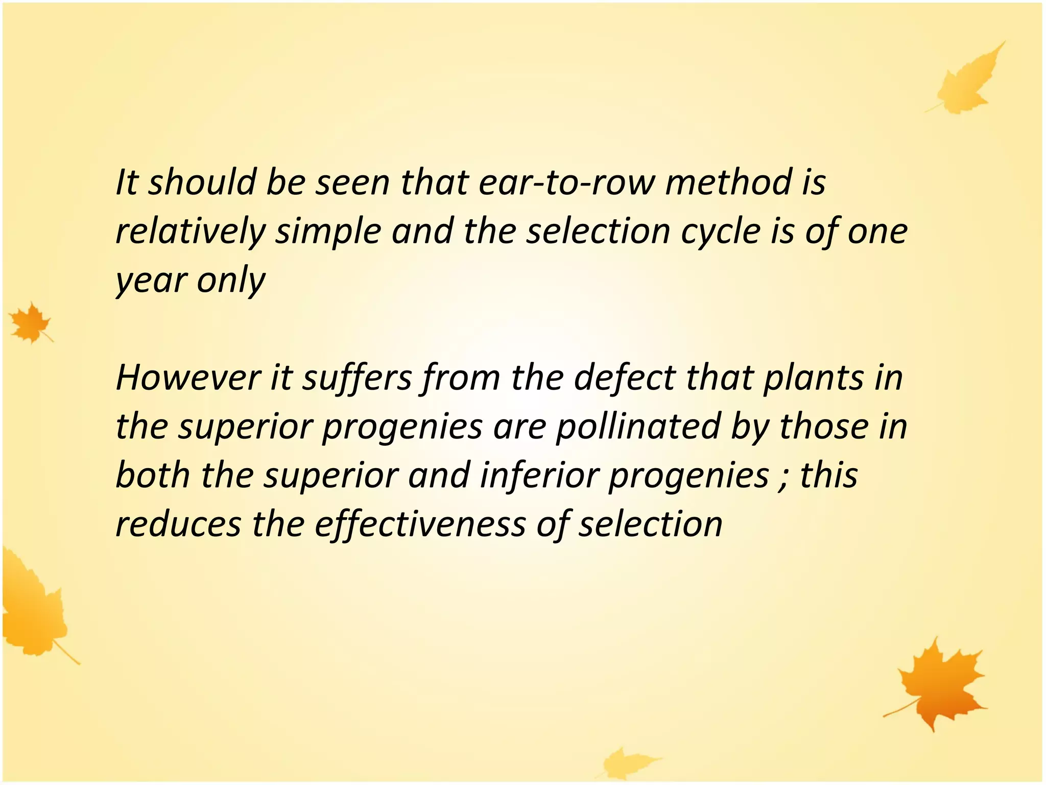 It should be seen that ear-to-row method is
relatively simple and the selection cycle is of one
year only
However it suffers from the defect that plants in
the superior progenies are pollinated by those in
both the superior and inferior progenies ; this
reduces the effectiveness of selection
 