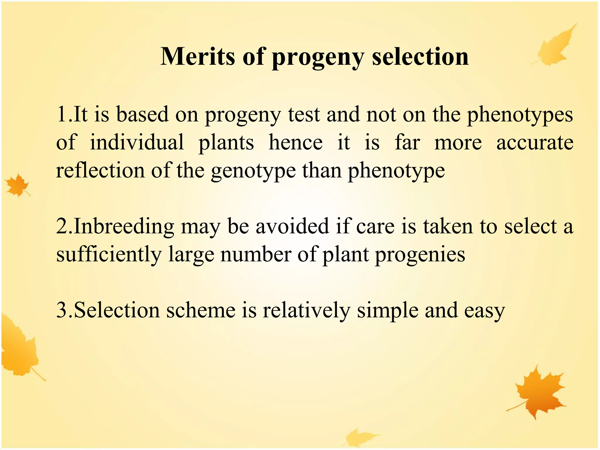 Merits of progeny selection
1.It is based on progeny test and not on the phenotypes
of individual plants hence it is far more accurate
reflection of the genotype than phenotype
2.Inbreeding may be avoided if care is taken to select a
sufficiently large number of plant progenies
3.Selection scheme is relatively simple and easy
 