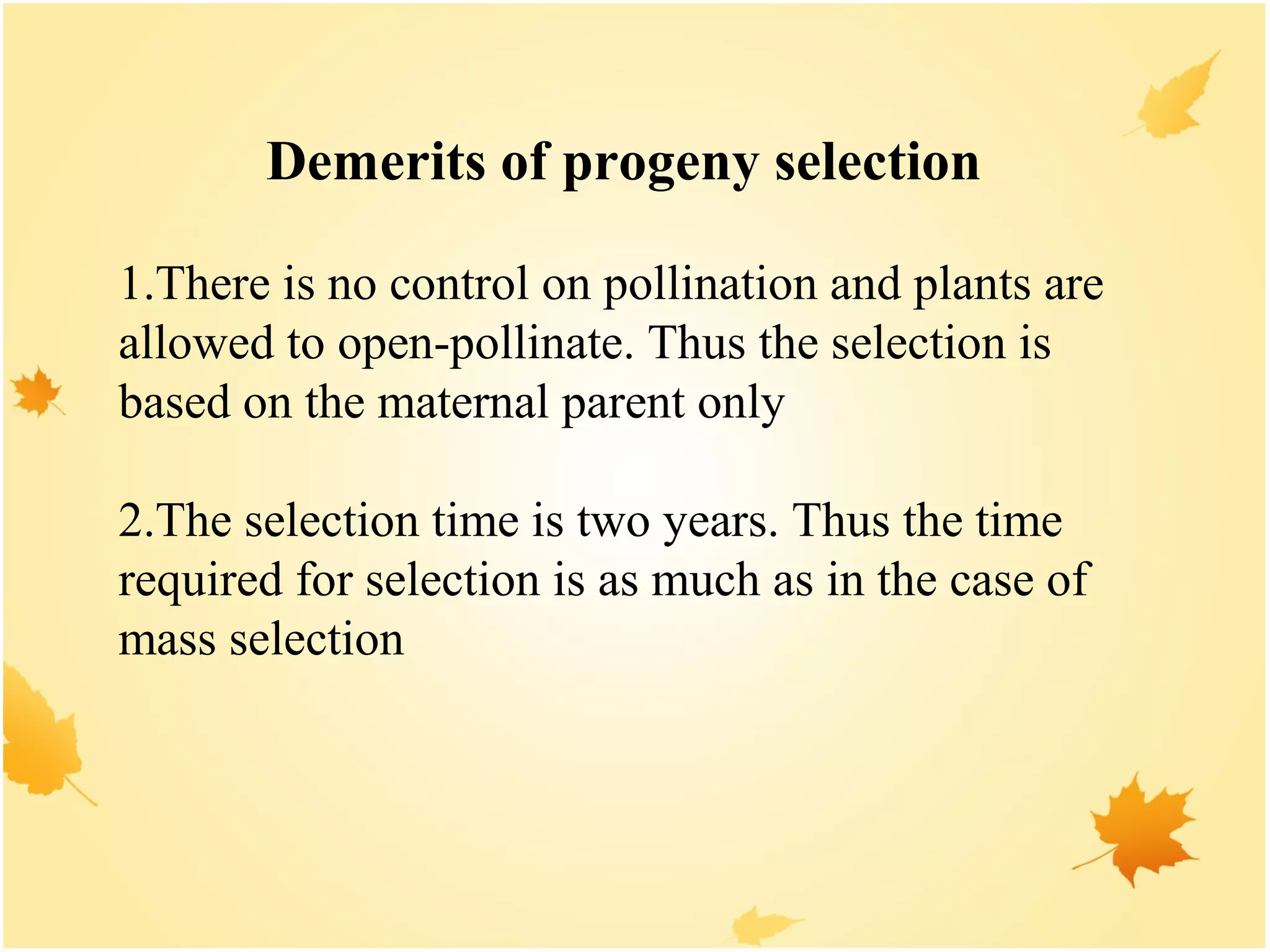 Demerits of progeny selection
1.There is no control on pollination and plants are
allowed to open-pollinate. Thus the selection is
based on the maternal parent only
2.The selection time is two years. Thus the time
required for selection is as much as in the case of
mass selection
 