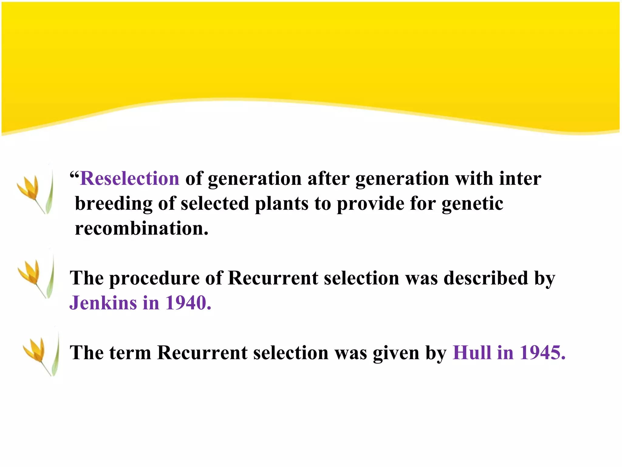 “Reselection of generation after generation with inter
breeding of selected plants to provide for genetic
recombination.
The procedure of Recurrent selection was described by
Jenkins in 1940.
The term Recurrent selection was given by Hull in 1945.
 