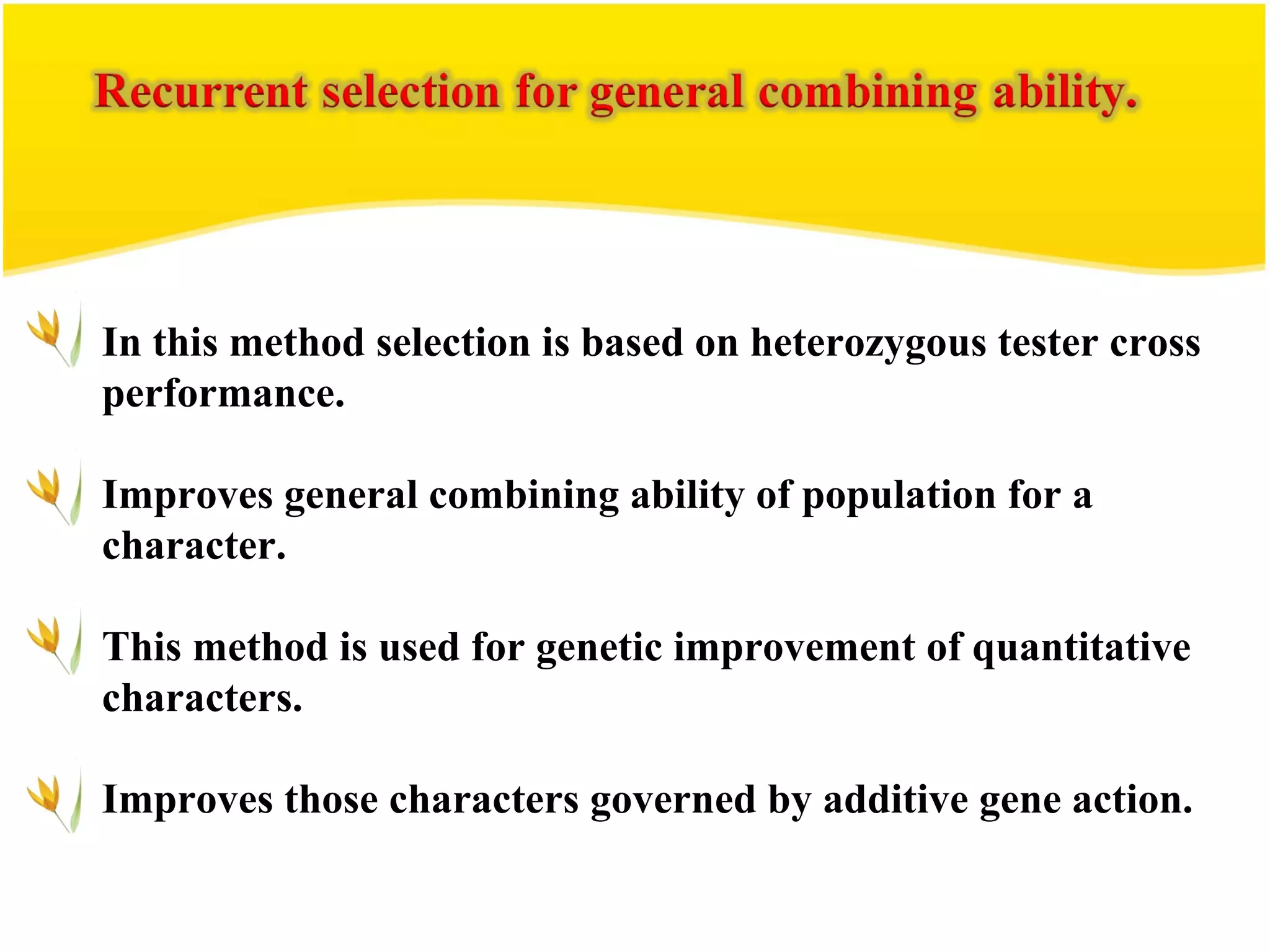 In this method selection is based on heterozygous tester cross
performance.
Improves general combining ability of population for a
character.
This method is used for genetic improvement of quantitative
characters.
Improves those characters governed by additive gene action.
 