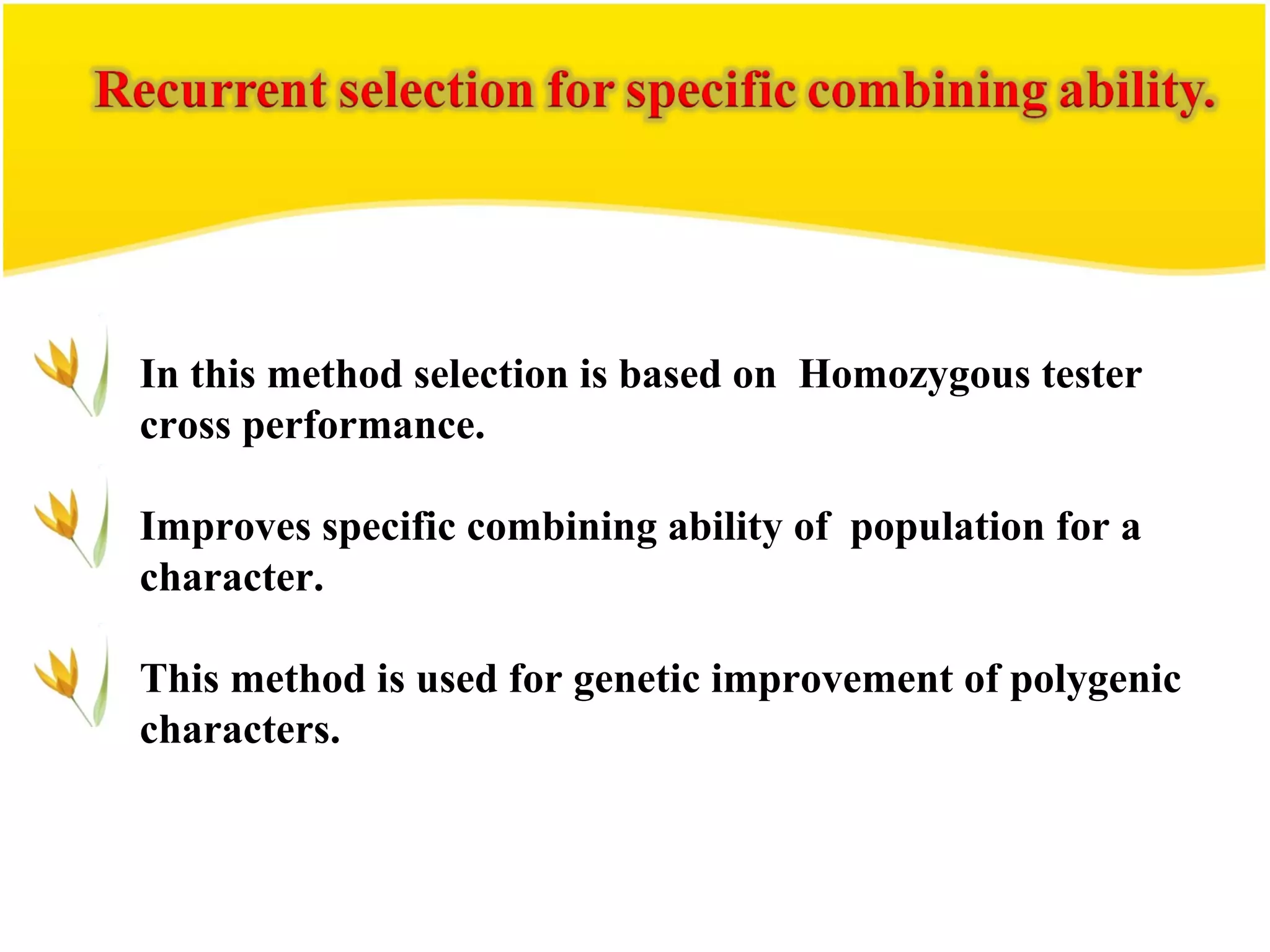 In this method selection is based on Homozygous tester
cross performance.
Improves specific combining ability of population for a
character.
This method is used for genetic improvement of polygenic
characters.
 