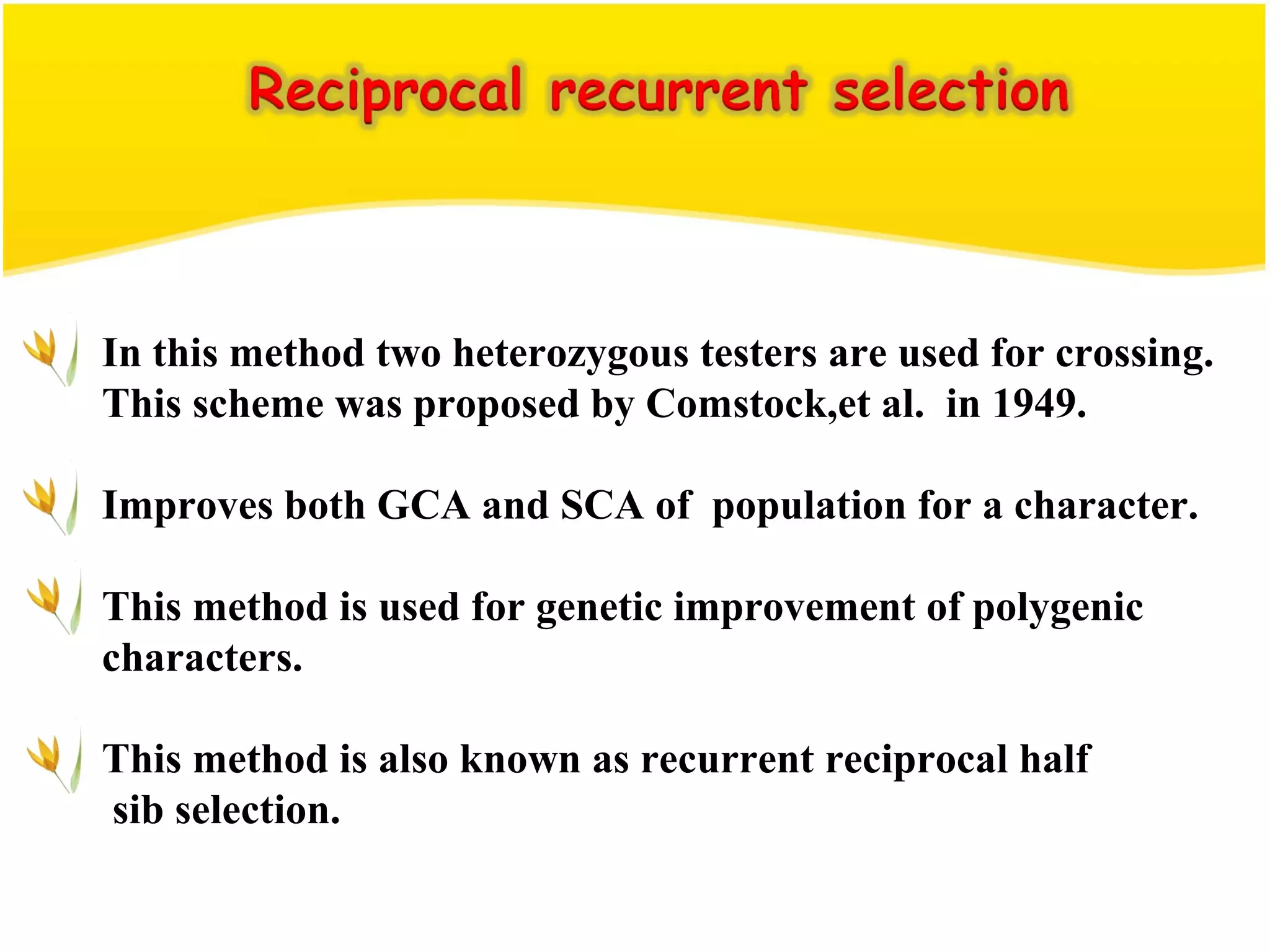 In this method two heterozygous testers are used for crossing.
This scheme was proposed by Comstock,et al. in 1949.
Improves both GCA and SCA of population for a character.
This method is used for genetic improvement of polygenic
characters.
This method is also known as recurrent reciprocal half
sib selection.
 