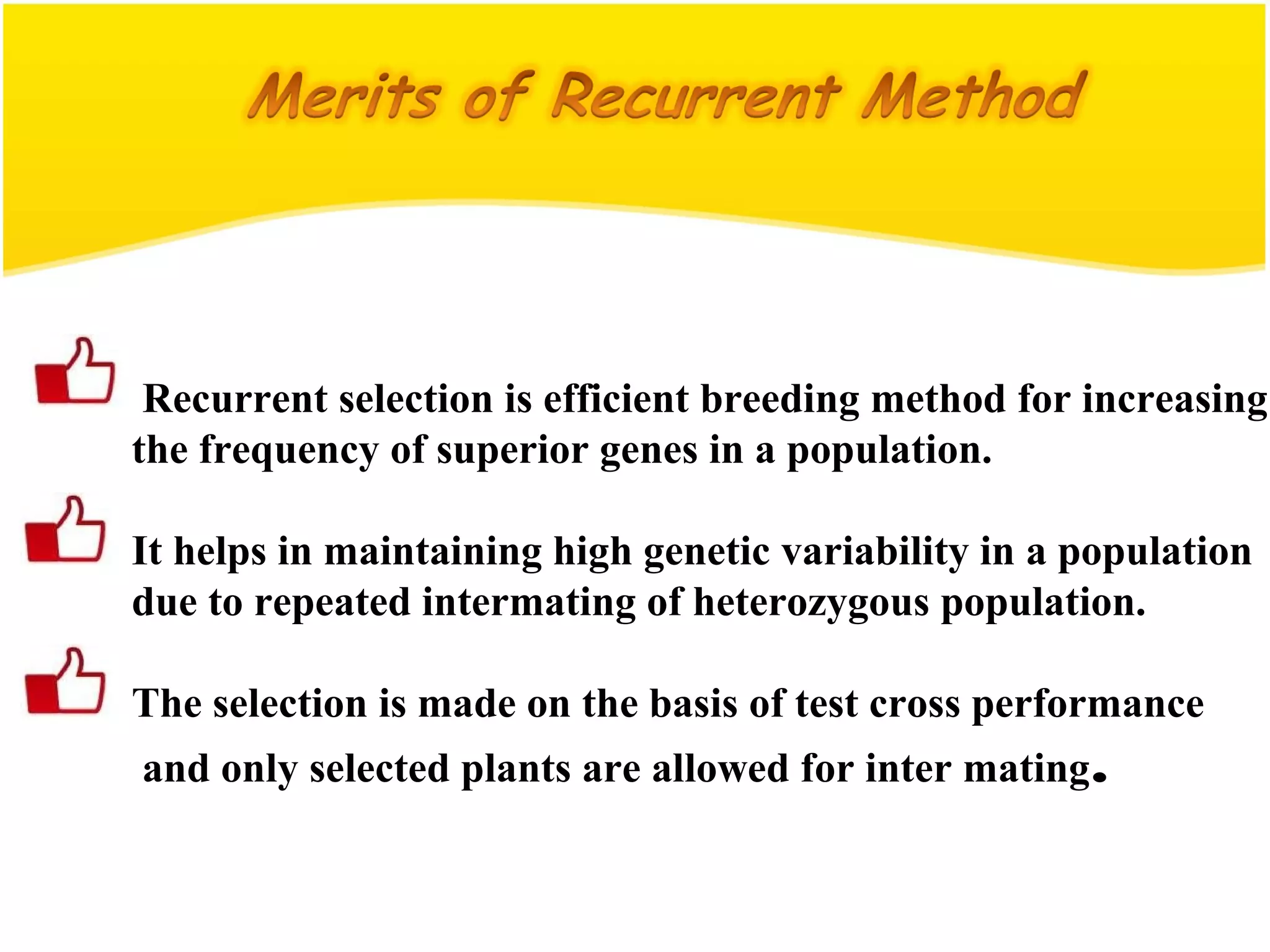 Recurrent selection is efficient breeding method for increasing
the frequency of superior genes in a population.
It helps in maintaining high genetic variability in a population
due to repeated intermating of heterozygous population.
The selection is made on the basis of test cross performance
and only selected plants are allowed for inter mating.
 