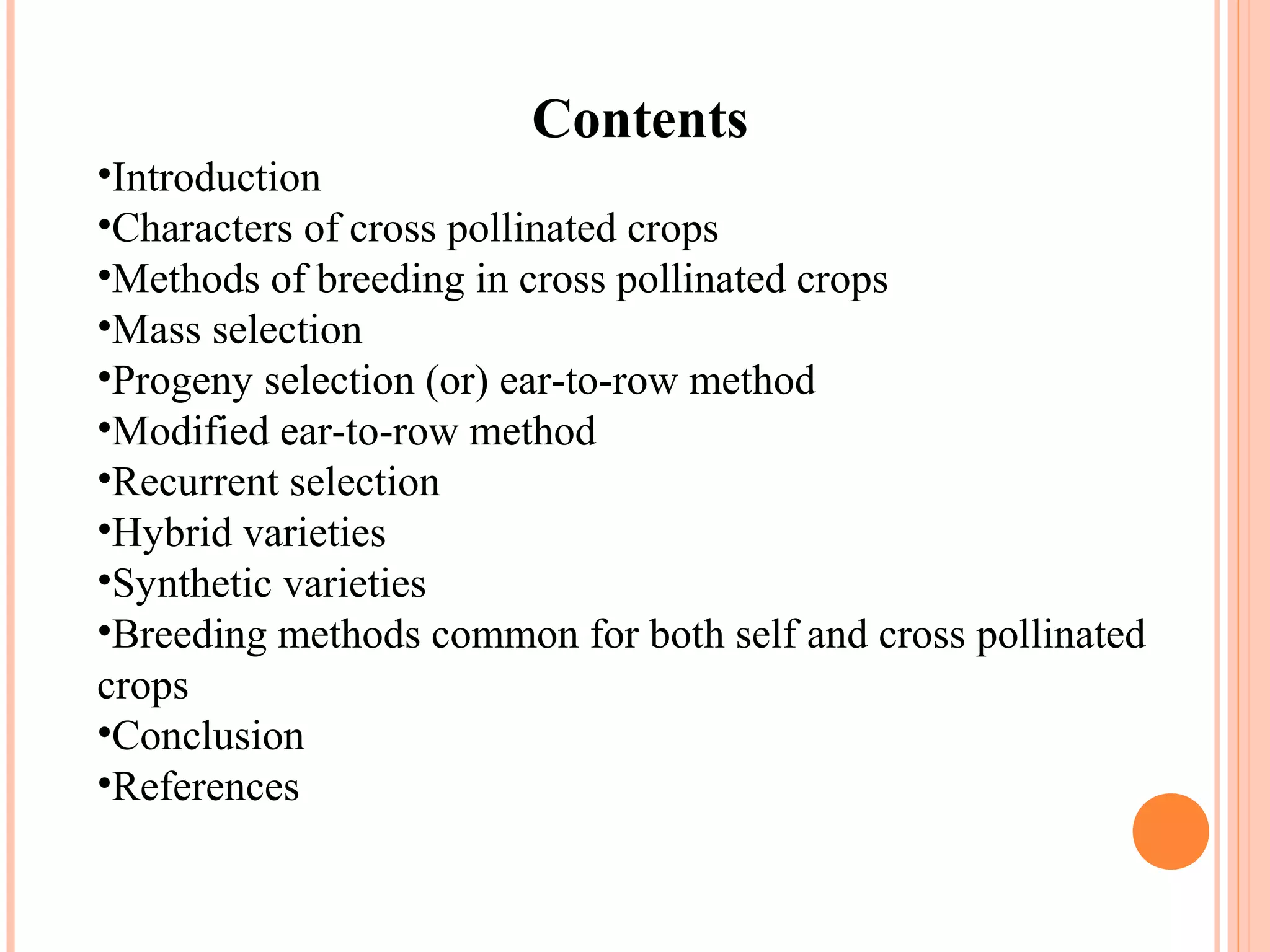 Contents
•Introduction
•Characters of cross pollinated crops
•Methods of breeding in cross pollinated crops
•Mass selection
•Progeny selection (or) ear-to-row method
•Modified ear-to-row method
•Recurrent selection
•Hybrid varieties
•Synthetic varieties
•Breeding methods common for both self and cross pollinated
crops
•Conclusion
•References
 
