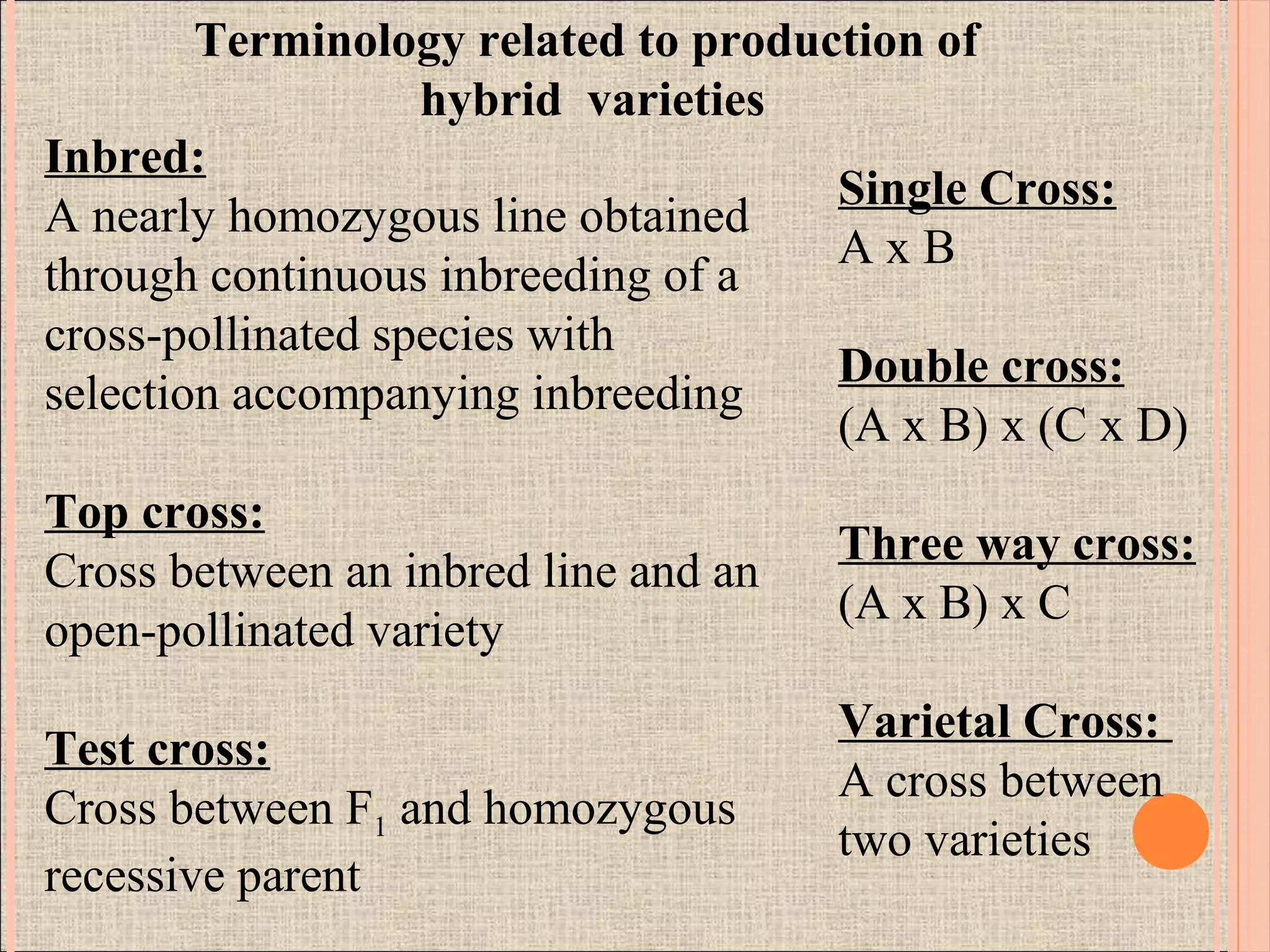 Inbred:
A nearly homozygous line obtained
through continuous inbreeding of a
cross-pollinated species with
selection accompanying inbreeding
Top cross:
Cross between an inbred line and an
open-pollinated variety
Test cross:
Cross between F1 and homozygous
recessive parent
Single Cross:
A x B
Double cross:
(A x B) x (C x D)
Three way cross:
(A x B) x C
Varietal Cross:
A cross between
two varieties
Terminology related to production of
hybrid varieties
 