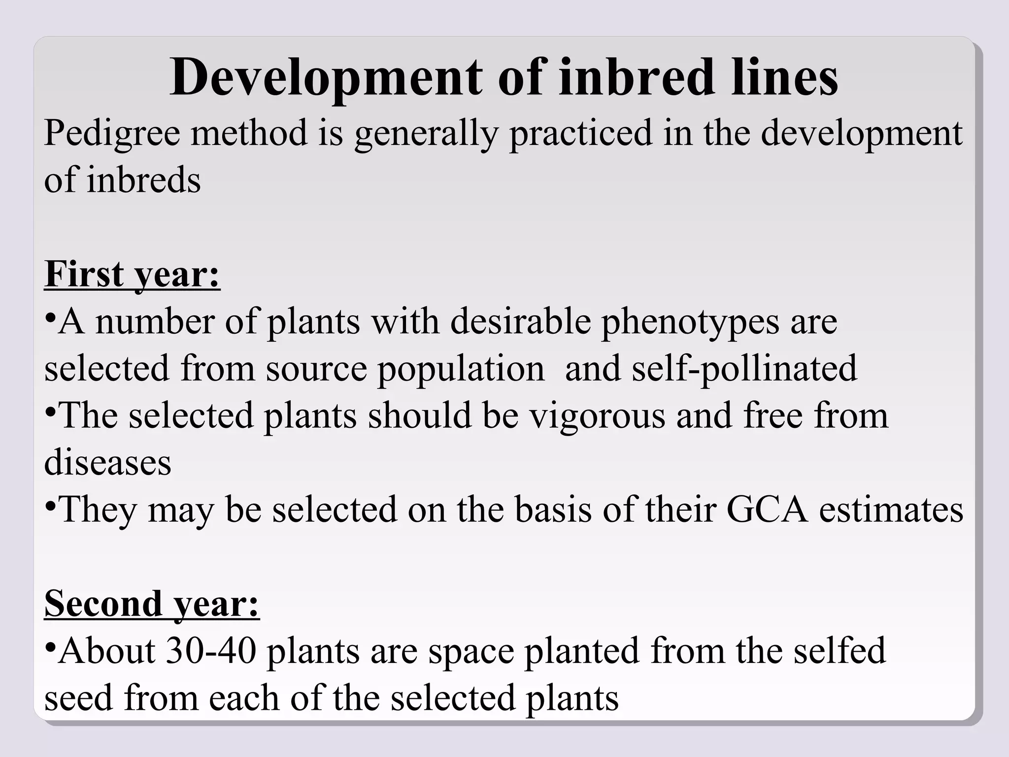 Development of inbred lines
Pedigree method is generally practiced in the development
of inbreds
First year:
•A number of plants with desirable phenotypes are
selected from source population and self-pollinated
•The selected plants should be vigorous and free from
diseases
•They may be selected on the basis of their GCA estimates
Second year:
•About 30-40 plants are space planted from the selfed
seed from each of the selected plants
 