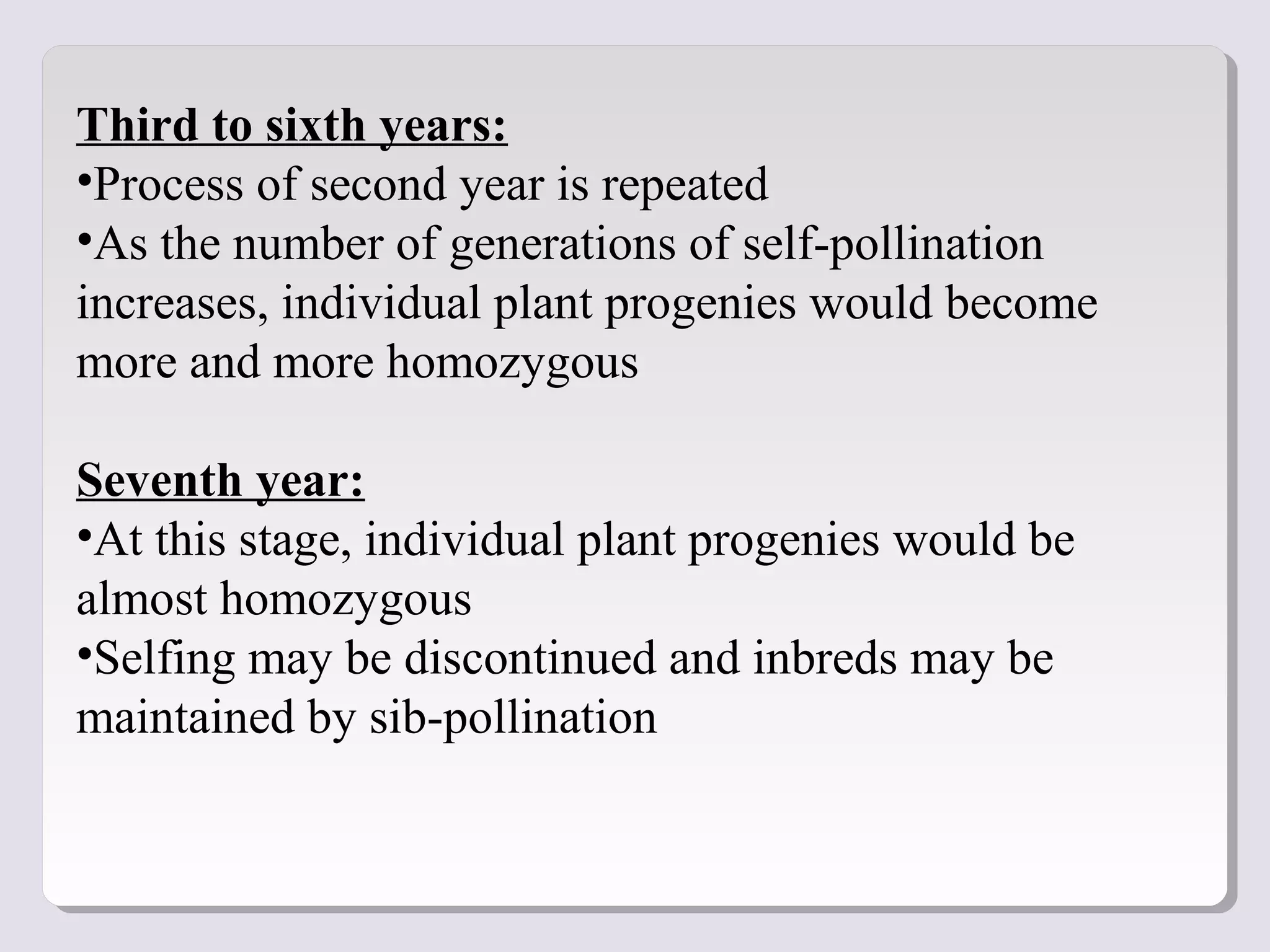 Third to sixth years:
•Process of second year is repeated
•As the number of generations of self-pollination
increases, individual plant progenies would become
more and more homozygous
Seventh year:
•At this stage, individual plant progenies would be
almost homozygous
•Selfing may be discontinued and inbreds may be
maintained by sib-pollination
 