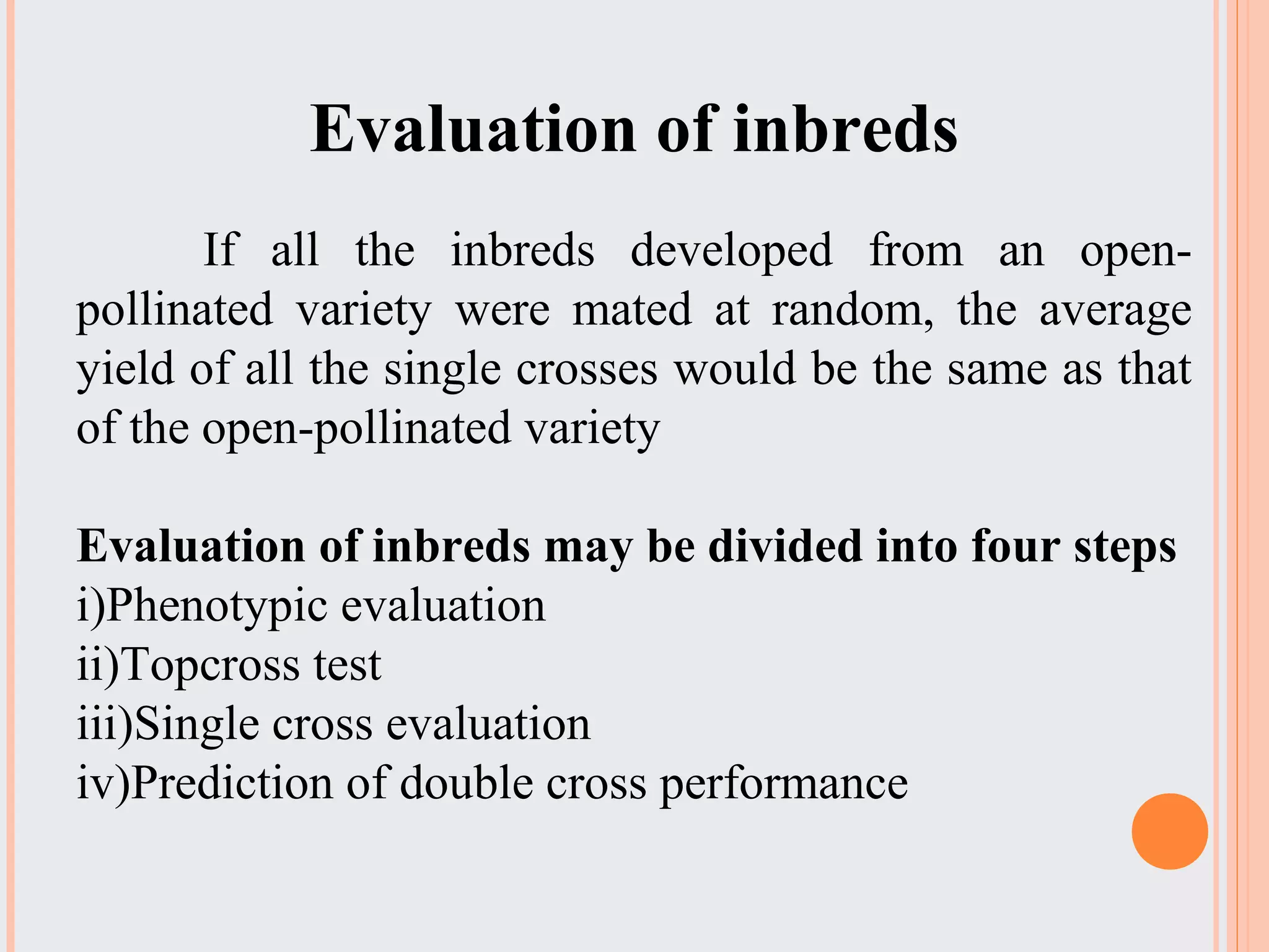 Evaluation of inbreds
If all the inbreds developed from an open-
pollinated variety were mated at random, the average
yield of all the single crosses would be the same as that
of the open-pollinated variety
Evaluation of inbreds may be divided into four steps
i)Phenotypic evaluation
ii)Topcross test
iii)Single cross evaluation
iv)Prediction of double cross performance
 