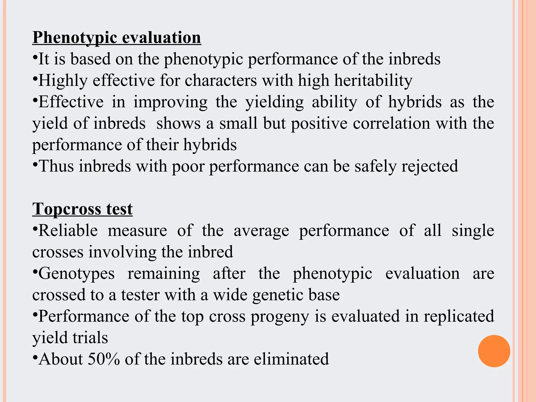 Phenotypic evaluation
•It is based on the phenotypic performance of the inbreds
•Highly effective for characters with high heritability
•Effective in improving the yielding ability of hybrids as the
yield of inbreds shows a small but positive correlation with the
performance of their hybrids
•Thus inbreds with poor performance can be safely rejected
Topcross test
•Reliable measure of the average performance of all single
crosses involving the inbred
•Genotypes remaining after the phenotypic evaluation are
crossed to a tester with a wide genetic base
•Performance of the top cross progeny is evaluated in replicated
yield trials
•About 50% of the inbreds are eliminated
 