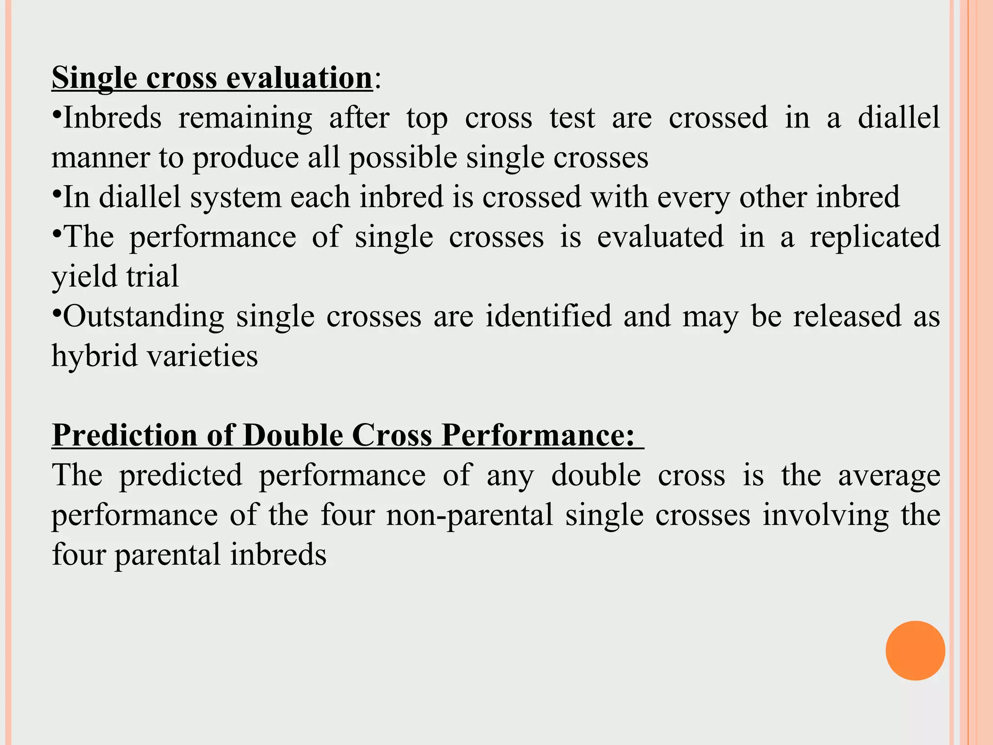 Single cross evaluation:
•Inbreds remaining after top cross test are crossed in a diallel
manner to produce all possible single crosses
•In diallel system each inbred is crossed with every other inbred
•The performance of single crosses is evaluated in a replicated
yield trial
•Outstanding single crosses are identified and may be released as
hybrid varieties
Prediction of Double Cross Performance:
The predicted performance of any double cross is the average
performance of the four non-parental single crosses involving the
four parental inbreds
 
