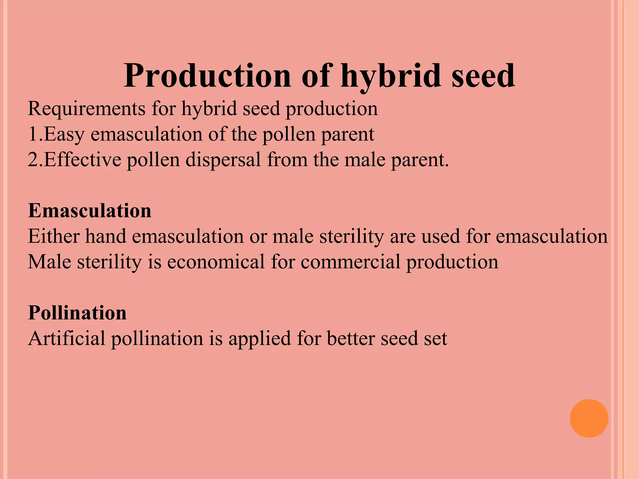 Production of hybrid seed
Requirements for hybrid seed production
1.Easy emasculation of the pollen parent
2.Effective pollen dispersal from the male parent.
Emasculation
Either hand emasculation or male sterility are used for emasculation
Male sterility is economical for commercial production
Pollination
Artificial pollination is applied for better seed set
 