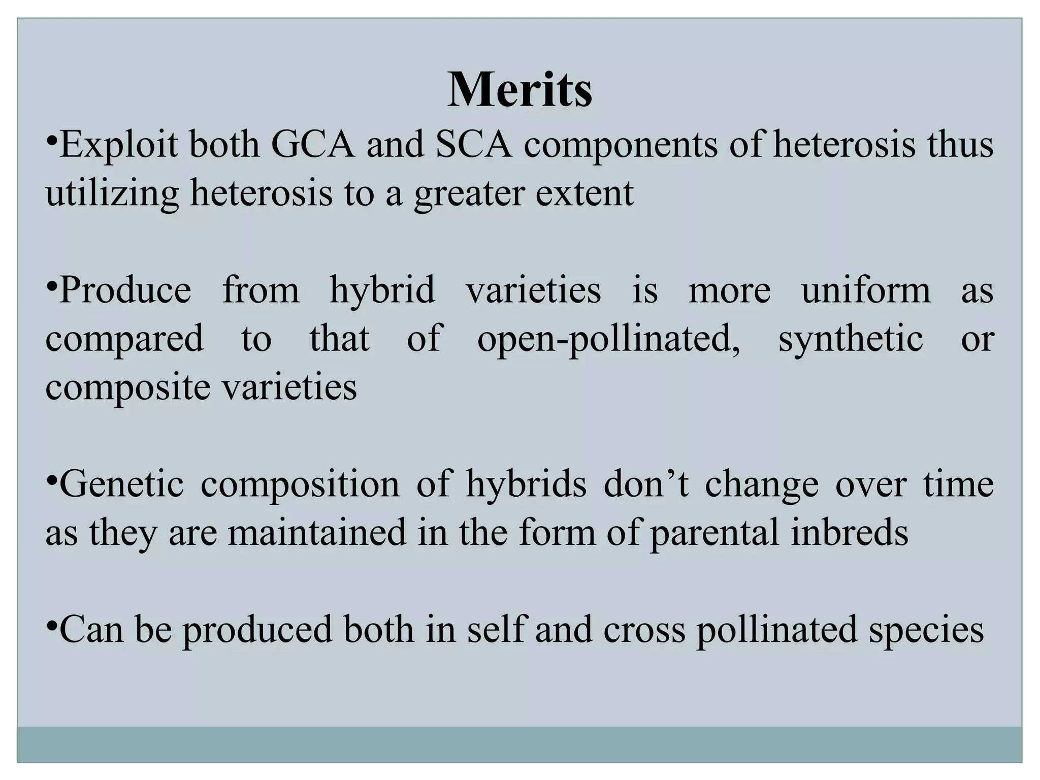 Merits
•Exploit both GCA and SCA components of heterosis thus
utilizing heterosis to a greater extent
•Produce from hybrid varieties is more uniform as
compared to that of open-pollinated, synthetic or
composite varieties
•Genetic composition of hybrids don’t change over time
as they are maintained in the form of parental inbreds
•Can be produced both in self and cross pollinated species
 