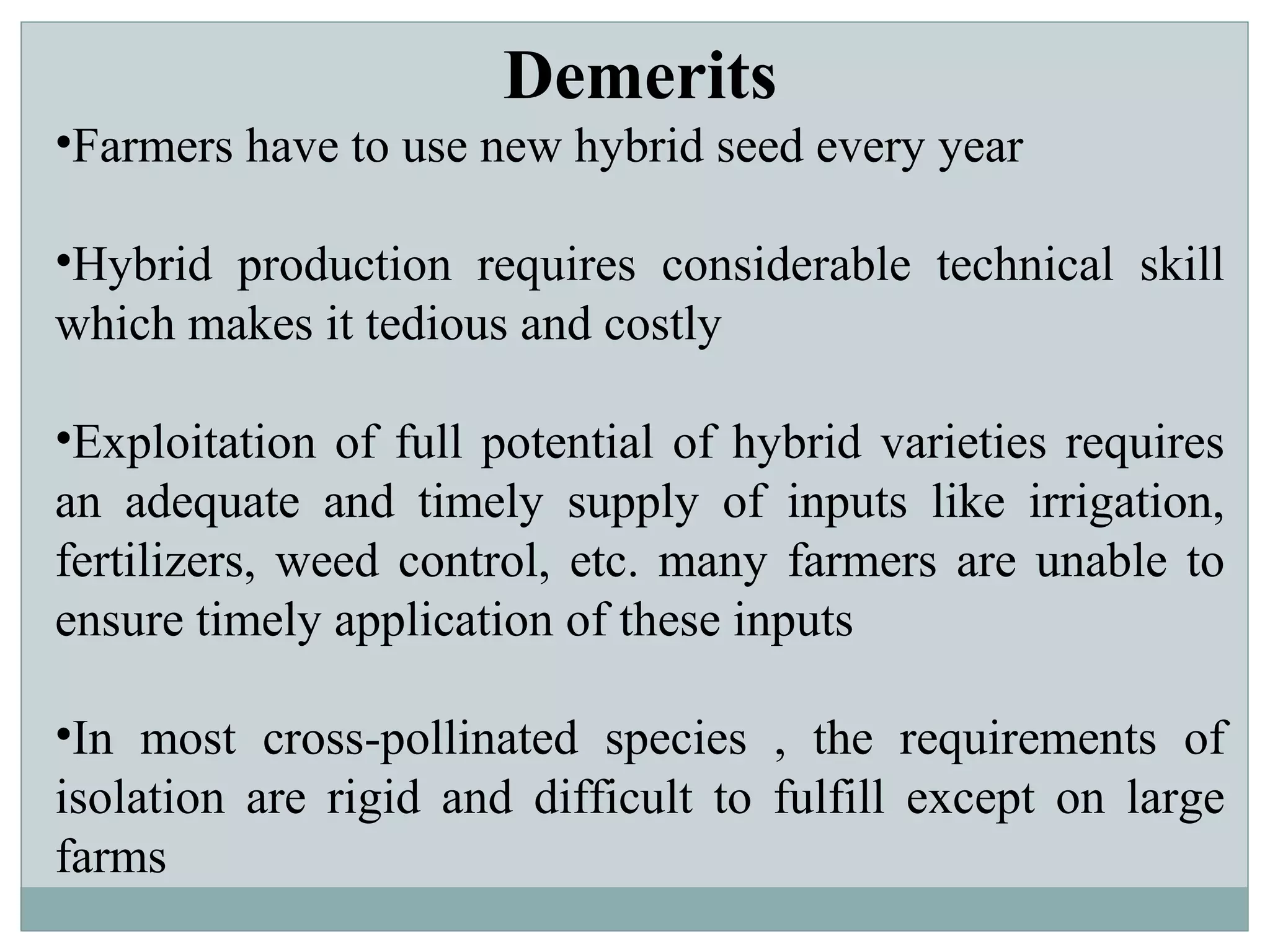 Demerits
•Farmers have to use new hybrid seed every year
•Hybrid production requires considerable technical skill
which makes it tedious and costly
•Exploitation of full potential of hybrid varieties requires
an adequate and timely supply of inputs like irrigation,
fertilizers, weed control, etc. many farmers are unable to
ensure timely application of these inputs
•In most cross-pollinated species , the requirements of
isolation are rigid and difficult to fulfill except on large
farms
 