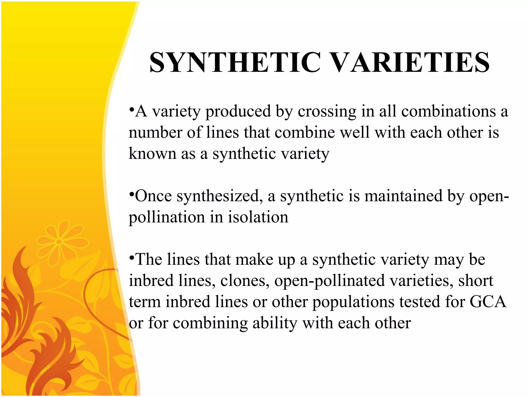 SYNTHETIC VARIETIES
•A variety produced by crossing in all combinations a
number of lines that combine well with each other is
known as a synthetic variety
•Once synthesized, a synthetic is maintained by open-
pollination in isolation
•The lines that make up a synthetic variety may be
inbred lines, clones, open-pollinated varieties, short
term inbred lines or other populations tested for GCA
or for combining ability with each other
 