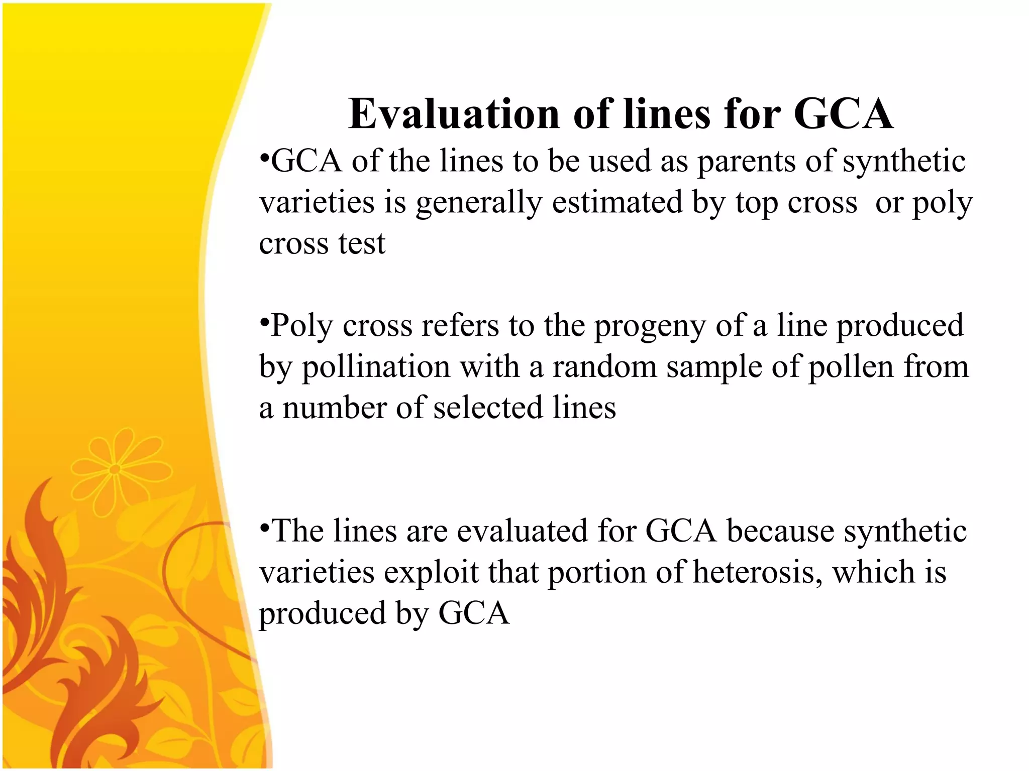 Evaluation of lines for GCA
•GCA of the lines to be used as parents of synthetic
varieties is generally estimated by top cross or poly
cross test
•Poly cross refers to the progeny of a line produced
by pollination with a random sample of pollen from
a number of selected lines
•The lines are evaluated for GCA because synthetic
varieties exploit that portion of heterosis, which is
produced by GCA
 