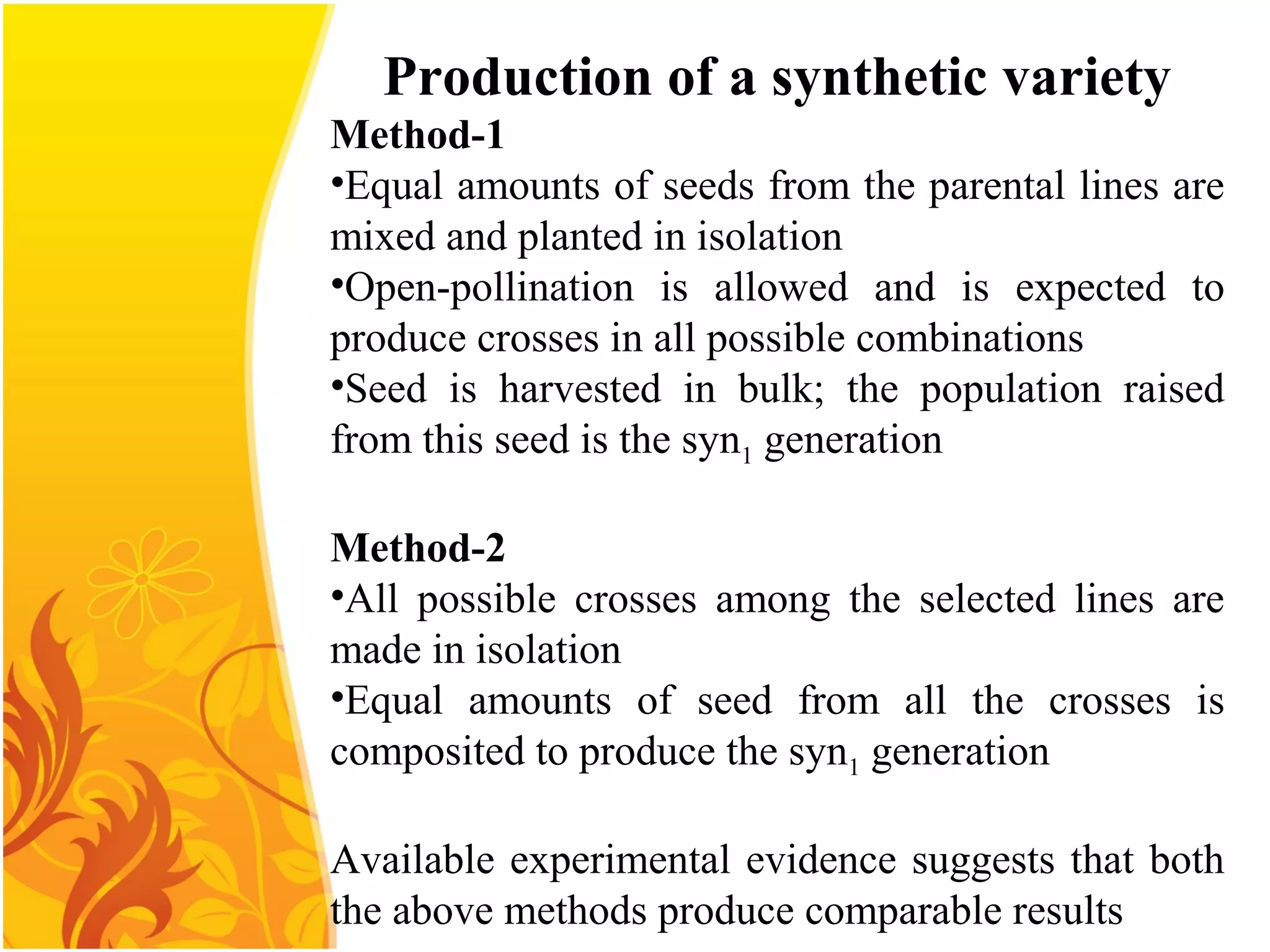 Production of a synthetic variety
Method-1
•Equal amounts of seeds from the parental lines are
mixed and planted in isolation
•Open-pollination is allowed and is expected to
produce crosses in all possible combinations
•Seed is harvested in bulk; the population raised
from this seed is the syn1 generation
Method-2
•All possible crosses among the selected lines are
made in isolation
•Equal amounts of seed from all the crosses is
composited to produce the syn1 generation
Available experimental evidence suggests that both
the above methods produce comparable results
 
