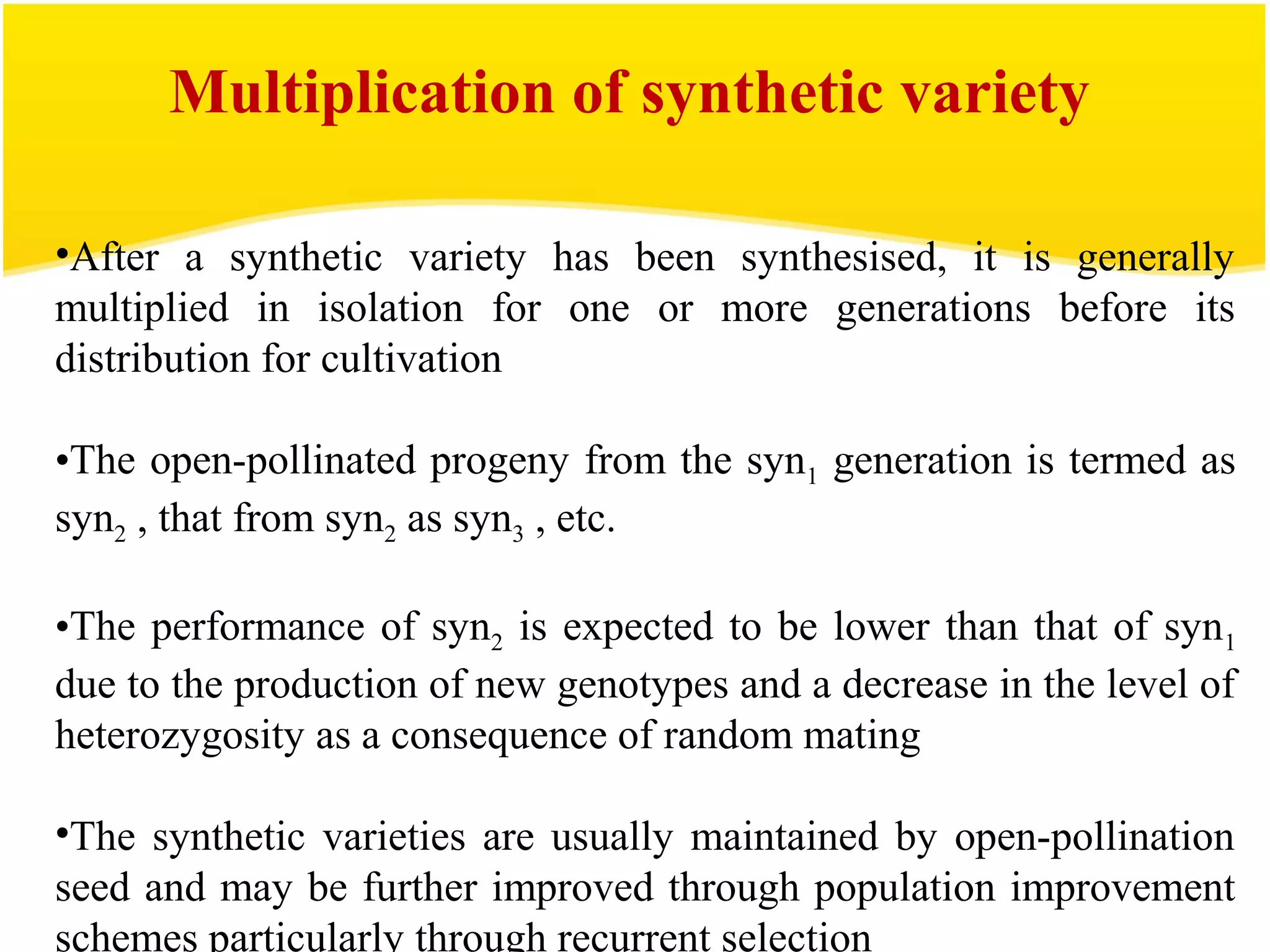 •After a synthetic variety has been synthesised, it is generally
multiplied in isolation for one or more generations before its
distribution for cultivation
•The open-pollinated progeny from the syn1 generation is termed as
syn2 , that from syn2 as syn3 , etc.
•The performance of syn2 is expected to be lower than that of syn1
due to the production of new genotypes and a decrease in the level of
heterozygosity as a consequence of random mating
•The synthetic varieties are usually maintained by open-pollination
seed and may be further improved through population improvement
schemes particularly through recurrent selection
Multiplication of synthetic variety
 