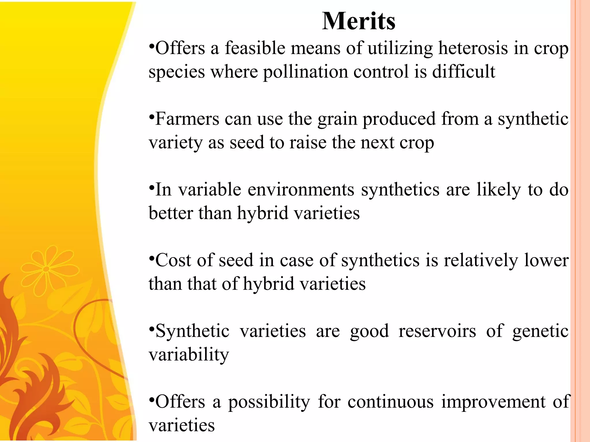 Merits
•Offers a feasible means of utilizing heterosis in crop
species where pollination control is difficult
•Farmers can use the grain produced from a synthetic
variety as seed to raise the next crop
•In variable environments synthetics are likely to do
better than hybrid varieties
•Cost of seed in case of synthetics is relatively lower
than that of hybrid varieties
•Synthetic varieties are good reservoirs of genetic
variability
•Offers a possibility for continuous improvement of
varieties
 