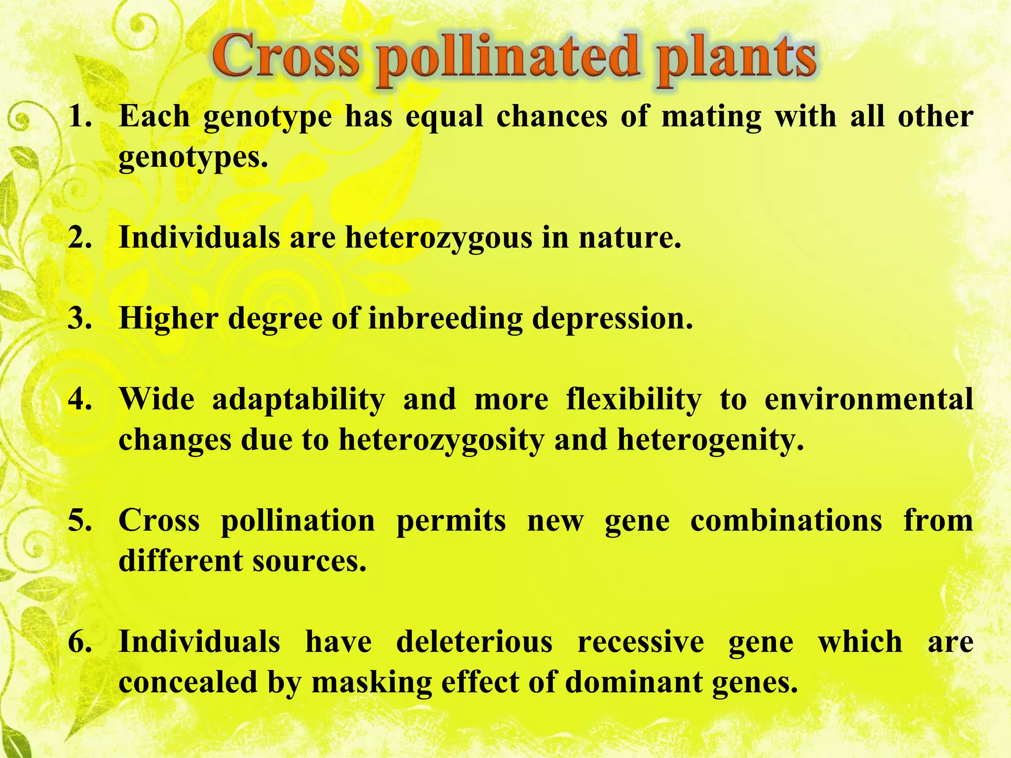 1. Each genotype has equal chances of mating with all other
genotypes.
2. Individuals are heterozygous in nature.
3. Higher degree of inbreeding depression.
4. Wide adaptability and more flexibility to environmental
changes due to heterozygosity and heterogenity.
5. Cross pollination permits new gene combinations from
different sources.
6. Individuals have deleterious recessive gene which are
concealed by masking effect of dominant genes.
 