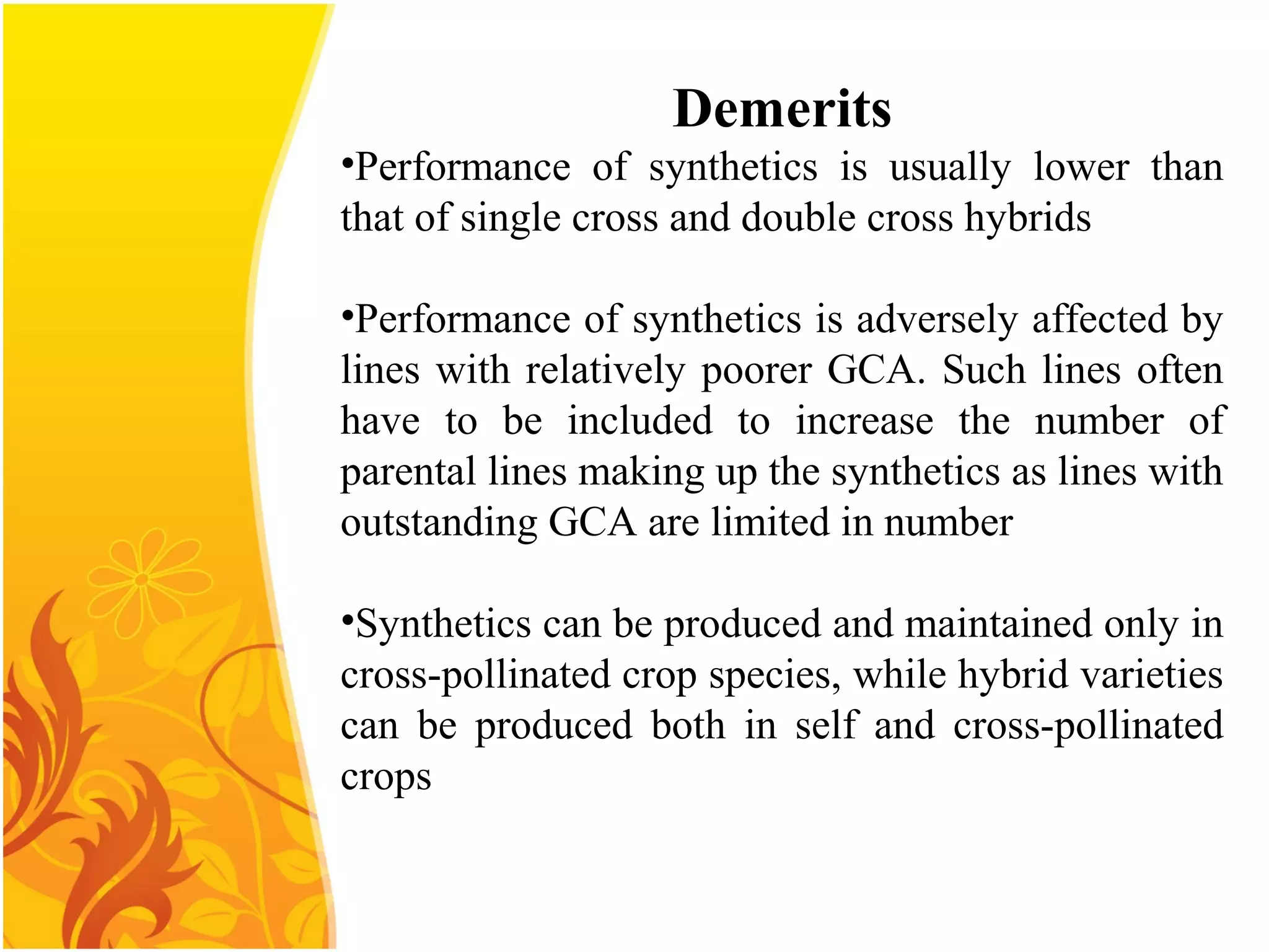 Demerits
•Performance of synthetics is usually lower than
that of single cross and double cross hybrids
•Performance of synthetics is adversely affected by
lines with relatively poorer GCA. Such lines often
have to be included to increase the number of
parental lines making up the synthetics as lines with
outstanding GCA are limited in number
•Synthetics can be produced and maintained only in
cross-pollinated crop species, while hybrid varieties
can be produced both in self and cross-pollinated
crops
 