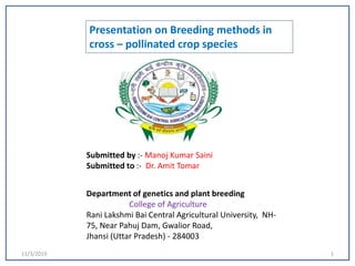 11/3/2019 1
Presentation on Breeding methods in
cross – pollinated crop species
Submitted by :- Manoj Kumar Saini
Submitted to :- Dr. Amit Tomar
Department of genetics and plant breeding
College of Agriculture
Rani Lakshmi Bai Central Agricultural University, NH-
75, Near Pahuj Dam, Gwalior Road,
Jhansi (Uttar Pradesh) - 284003
 
