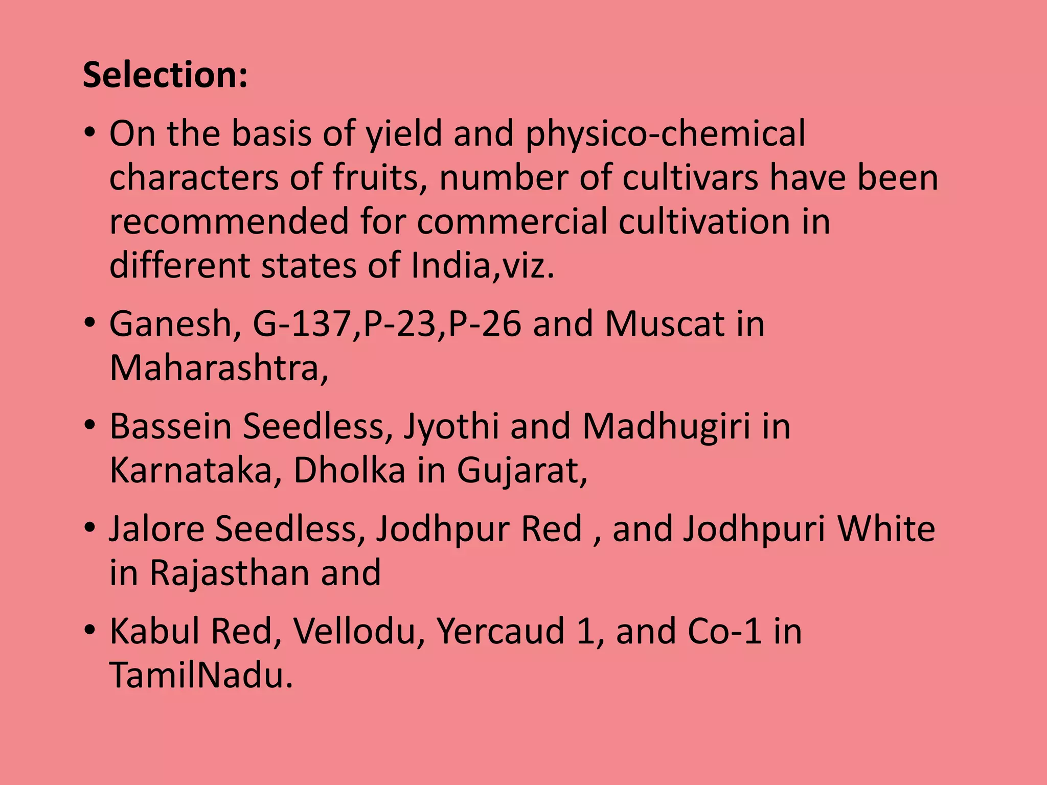 Selection:
• On the basis of yield and physico-chemical
characters of fruits, number of cultivars have been
recommended for commercial cultivation in
different states of India,viz.
• Ganesh, G-137,P-23,P-26 and Muscat in
Maharashtra,
• Bassein Seedless, Jyothi and Madhugiri in
Karnataka, Dholka in Gujarat,
• Jalore Seedless, Jodhpur Red , and Jodhpuri White
in Rajasthan and
• Kabul Red, Vellodu, Yercaud 1, and Co-1 in
TamilNadu.
 