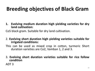 Breeding objectives of Black Gram
1. Evolving medium duration high yielding varieties for dry
land cultivation:
Co5 black gram. Suitable for dry land cultivation.
2. Evolving short duration high yielding varieties suitable for
irrigated conditions:
This can be used as mixed crop in cotton, turmeric Short
duration varieties are Co2, Vamban 1, 2 and 3.
3. Evolving short duration varieties suitable for rice follow
condition
ADT 3
18
 
