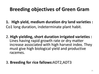 Breeding objectives of Green Gram
1. High yield, medium duration dry land varieties :
Co1 long duration, indeterminate plant habit.
2. High yielding, short duration irrigated varieties :
Lines having rapid growth rate or dry matter
increase associated with high harvest index. They
must give high biological yield and productive
racemes.
3. Breeding for rice fallows:ADT2,ADT3
26
 