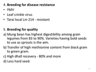 4. Breeding for disease resistance
• YMV
• Leaf crinkle virus
• Tarai local Lm 214 - resistant
5. Breeding for quality
a) Mung bean has highest digestibility among grain
legumes from 83 to 90%. Varieties having bold seeds
to use as sprouts is the aim.
b) Transfer of high methionine content from black gram
to green gram.
c) High dhall recovery - 80% and more
d) Less hard seed.
27
 