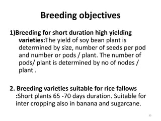 Breeding objectives
1)Breeding for short duration high yielding
varieties:The yield of soy bean plant is
determined by size, number of seeds per pod
and number or pods / plant. The number of
pods/ plant is determined by no of nodes /
plant .
2. Breeding varieties suitable for rice fallows
:Short plants 65 -70 days duration. Suitable for
inter cropping also in banana and sugarcane.
33
 